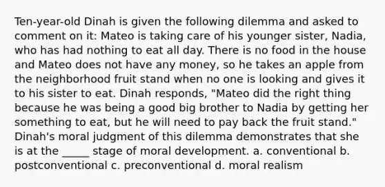 Ten-year-old Dinah is given the following dilemma and asked to comment on it: Mateo is taking care of his younger sister, Nadia, who has had nothing to eat all day. There is no food in the house and Mateo does not have any money, so he takes an apple from the neighborhood fruit stand when no one is looking and gives it to his sister to eat. Dinah responds, "Mateo did the right thing because he was being a good big brother to Nadia by getting her something to eat, but he will need to pay back the fruit stand." Dinah's moral judgment of this dilemma demonstrates that she is at the _____ stage of moral development. a. conventional b. postconventional c. preconventional d. moral realism