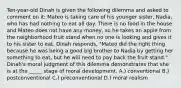 Ten-year-old Dinah is given the following dilemma and asked to comment on it: Mateo is taking care of his younger sister, Nadia, who has had nothing to eat all day. There is no food in the house and Mateo does not have any money, so he takes an apple from the neighborhood fruit stand when no one is looking and gives it to his sister to eat. Dinah responds, "Mateo did the right thing because he was being a good big brother to Nadia by getting her something to eat, but he will need to pay back the fruit stand." Dinah's moral judgment of this dilemma demonstrates that she is at the _____ stage of moral development. A.) conventional B.) postconventional C.) preconventional D.) moral realism