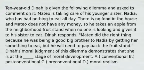 Ten-year-old Dinah is given the following dilemma and asked to comment on it: Mateo is taking care of his younger sister, Nadia, who has had nothing to eat all day. There is no food in the house and Mateo does not have any money, so he takes an apple from the neighborhood fruit stand when no one is looking and gives it to his sister to eat. Dinah responds, "Mateo did the right thing because he was being a good big brother to Nadia by getting her something to eat, but he will need to pay back the fruit stand." Dinah's moral judgment of this dilemma demonstrates that she is at the _____ stage of moral development. A.) conventional B.) postconventional C.) preconventional D.) moral realism