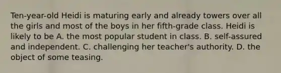 Ten-year-old Heidi is maturing early and already towers over all the girls and most of the boys in her fifth-grade class. Heidi is likely to be A. the most popular student in class. B. self-assured and independent. C. challenging her teacher's authority. D. the object of some teasing.