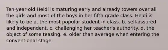 Ten-year-old Heidi is maturing early and already towers over all the girls and most of the boys in her fifth-grade class. Heidi is likely to be a. the most popular student in class. b. self-assured and independent. c. challenging her teacher's authority. d. the object of some teasing. e. older than average when entering the conventional stage.