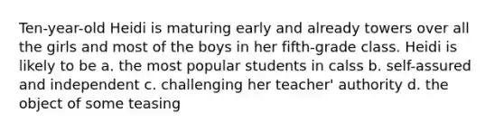 Ten-year-old Heidi is maturing early and already towers over all the girls and most of the boys in her fifth-grade class. Heidi is likely to be a. the most popular students in calss b. self-assured and independent c. challenging her teacher' authority d. the object of some teasing