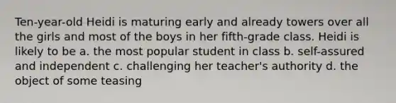 Ten-year-old Heidi is maturing early and already towers over all the girls and most of the boys in her fifth-grade class. Heidi is likely to be a. the most popular student in class b. self-assured and independent c. challenging her teacher's authority d. the object of some teasing