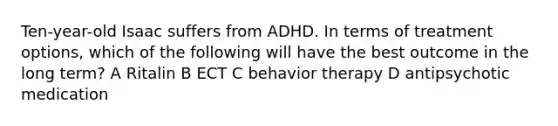 Ten-year-old Isaac suffers from ADHD. In terms of treatment options, which of the following will have the best outcome in the long term? A Ritalin B ECT C behavior therapy D antipsychotic medication