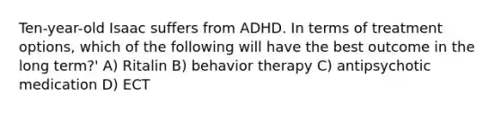 Ten-year-old Isaac suffers from ADHD. In terms of treatment options, which of the following will have the best outcome in the long term?' A) Ritalin B) behavior therapy C) antipsychotic medication D) ECT