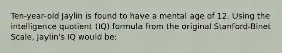 Ten-year-old Jaylin is found to have a mental age of 12. Using the intelligence quotient (IQ) formula from the original Stanford-Binet Scale, Jaylin's IQ would be: