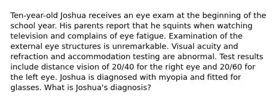 Ten-year-old Joshua receives an eye exam at the beginning of the school year. His parents report that he squints when watching television and complains of eye fatigue. Examination of the external eye structures is unremarkable. Visual acuity and refraction and accommodation testing are abnormal. Test results include distance vision of 20/40 for the right eye and 20/60 for the left eye. Joshua is diagnosed with myopia and fitted for glasses. What is Joshua's diagnosis?