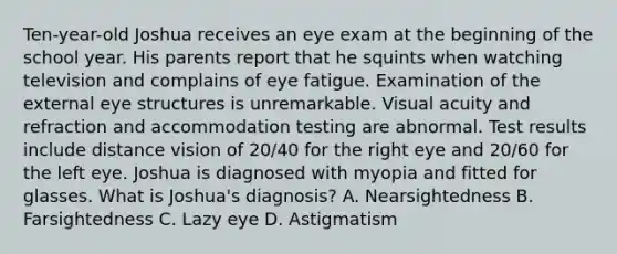 Ten-year-old Joshua receives an eye exam at the beginning of the school year. His parents report that he squints when watching television and complains of eye fatigue. Examination of the external eye structures is unremarkable. Visual acuity and refraction and accommodation testing are abnormal. Test results include distance vision of 20/40 for the right eye and 20/60 for the left eye. Joshua is diagnosed with myopia and fitted for glasses. What is Joshua's diagnosis? A. Nearsightedness B. Farsightedness C. Lazy eye D. Astigmatism