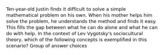 Ten-year-old Justin finds it difficult to solve a simple mathematical problem on his own. When his mother helps him solve the problem, he understands the method and finds it easy. This fills the gap between what he can do alone and what he can do with help. In the context of Lev Vygotsky's sociocultural theory, which of the following concepts is exemplified in this scenario? Group of answer choices