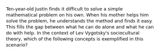 Ten-year-old Justin finds it difficult to solve a simple mathematical problem on his own. When his mother helps him solve the problem, he understands the method and finds it easy. This fills the gap between what he can do alone and what he can do with help. In the context of Lev Vygotsky's sociocultural theory, which of the following concepts is exemplified in this scenario?