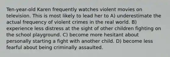 Ten-year-old Karen frequently watches violent movies on television. This is most likely to lead her to A) underestimate the actual frequency of violent crimes in the real world. B) experience less distress at the sight of other children fighting on the school playground. C) become more hesitant about personally starting a fight with another child. D) become less fearful about being criminally assaulted.