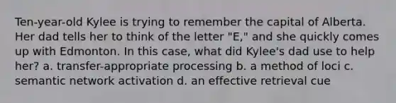 Ten-year-old Kylee is trying to remember the capital of Alberta. Her dad tells her to think of the letter "E," and she quickly comes up with Edmonton. In this case, what did Kylee's dad use to help her? a. transfer-appropriate processing b. a method of loci c. semantic network activation d. an effective retrieval cue