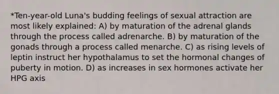 *Ten-year-old Luna's budding feelings of sexual attraction are most likely explained: A) by maturation of the adrenal glands through the process called adrenarche. B) by maturation of the gonads through a process called menarche. C) as rising levels of leptin instruct her hypothalamus to set the hormonal changes of puberty in motion. D) as increases in sex hormones activate her HPG axis