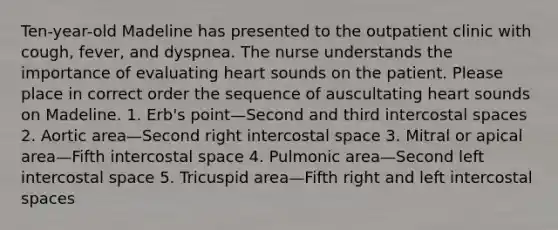 Ten-year-old Madeline has presented to the outpatient clinic with cough, fever, and dyspnea. The nurse understands the importance of evaluating heart sounds on the patient. Please place in correct order the sequence of auscultating heart sounds on Madeline. 1. Erb's point—Second and third intercostal spaces 2. Aortic area—Second right intercostal space 3. Mitral or apical area—Fifth intercostal space 4. Pulmonic area—Second left intercostal space 5. Tricuspid area—Fifth right and left intercostal spaces