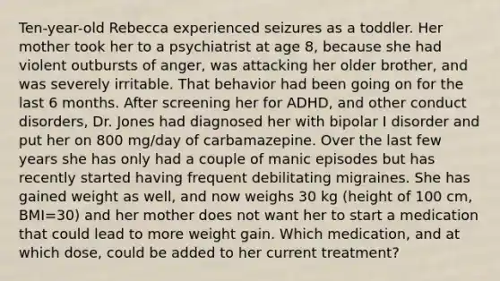 Ten-year-old Rebecca experienced seizures as a toddler. Her mother took her to a psychiatrist at age 8, because she had violent outbursts of anger, was attacking her older brother, and was severely irritable. That behavior had been going on for the last 6 months. After screening her for ADHD, and other conduct disorders, Dr. Jones had diagnosed her with bipolar I disorder and put her on 800 mg/day of carbamazepine. Over the last few years she has only had a couple of manic episodes but has recently started having frequent debilitating migraines. She has gained weight as well, and now weighs 30 kg (height of 100 cm, BMI=30) and her mother does not want her to start a medication that could lead to more weight gain. Which medication, and at which dose, could be added to her current treatment?