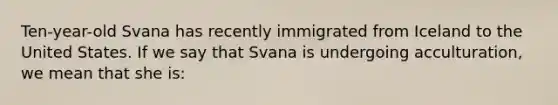 Ten-year-old Svana has recently immigrated from Iceland to the United States. If we say that Svana is undergoing acculturation, we mean that she is: