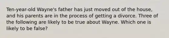 Ten-year-old Wayne's father has just moved out of the house, and his parents are in the process of getting a divorce. Three of the following are likely to be true about Wayne. Which one is likely to be false?