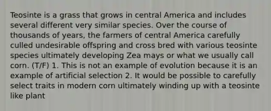 Teosinte is a grass that grows in central America and includes several different very similar species. Over the course of thousands of years, the farmers of central America carefully culled undesirable offspring and cross bred with various teosinte species ultimately developing Zea mays or what we usually call corn. (T/F) 1. This is not an example of evolution because it is an example of artificial selection 2. It would be possible to carefully select traits in modern corn ultimately winding up with a teosinte like plant