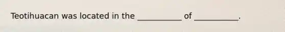 Teotihuacan was located in the ___________ of ___________.