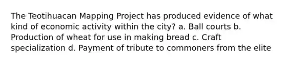 The Teotihuacan Mapping Project has produced evidence of what kind of economic activity within the city? a. Ball courts b. Production of wheat for use in making bread c. Craft specialization d. Payment of tribute to commoners from the elite