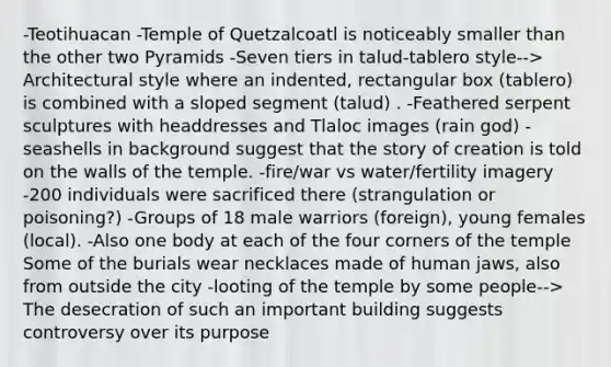 -Teotihuacan -Temple of Quetzalcoatl is noticeably smaller than the other two Pyramids -Seven tiers in talud-tablero style--> Architectural style where an indented, rectangular box (tablero) is combined with a sloped segment (talud) . -Feathered serpent sculptures with headdresses and Tlaloc images (rain god) -seashells in background suggest that the story of creation is told on the walls of the temple. -fire/war vs water/fertility imagery -200 individuals were sacrificed there (strangulation or poisoning?) -Groups of 18 male warriors (foreign), young females (local). -Also one body at each of the four corners of the temple Some of the burials wear necklaces made of human jaws, also from outside the city -looting of the temple by some people--> The desecration of such an important building suggests controversy over its purpose