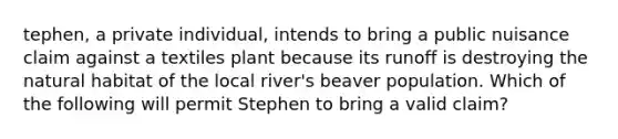 tephen, a private individual, intends to bring a public nuisance claim against a textiles plant because its runoff is destroying the natural habitat of the local river's beaver population. Which of the following will permit Stephen to bring a valid claim?