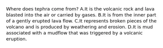 Where does tephra come from? A.It is the volcanic rock and lava blasted into the air or carried by gases. B.It is from the inner part of a gently erupted lava flow. C.It represents broken pieces of the volcano and is produced by weathering and erosion. D.It is mud associated with a mudflow that was triggered by a volcanic eruption.