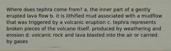 Where does tephra come from? a. the inner part of a gently erupted lava flow b. it is lithified mud associated with a mudflow that was triggered by a volcanic eruption c. tephra represents broken pieces of the volcano itself, produced by weathering and erosion d. volcanic rock and lava blasted into the air or carried by gases