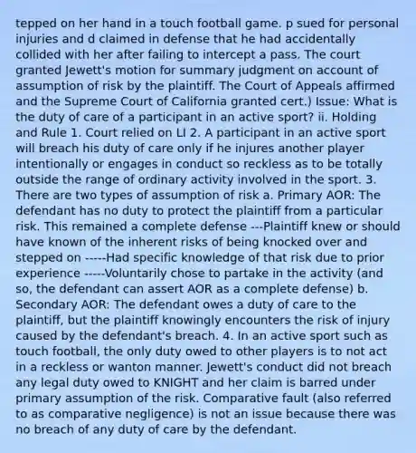 tepped on her hand in a touch football game. p sued for personal injuries and d claimed in defense that he had accidentally collided with her after failing to intercept a pass. The court granted Jewett's motion for summary judgment on account of assumption of risk by the plaintiff. The Court of Appeals affirmed and the Supreme Court of California granted cert.) Issue: What is the duty of care of a participant in an active sport? ii. Holding and Rule 1. Court relied on LI 2. A participant in an active sport will breach his duty of care only if he injures another player intentionally or engages in conduct so reckless as to be totally outside the range of ordinary activity involved in the sport. 3. There are two types of assumption of risk a. Primary AOR: The defendant has no duty to protect the plaintiff from a particular risk. This remained a complete defense ---Plaintiff knew or should have known of the inherent risks of being knocked over and stepped on -----Had specific knowledge of that risk due to prior experience -----Voluntarily chose to partake in the activity (and so, the defendant can assert AOR as a complete defense) b. Secondary AOR: The defendant owes a duty of care to the plaintiff, but the plaintiff knowingly encounters the risk of injury caused by the defendant's breach. 4. In an active sport such as touch football, the only duty owed to other players is to not act in a reckless or wanton manner. Jewett's conduct did not breach any legal duty owed to KNIGHT and her claim is barred under primary assumption of the risk. Comparative fault (also referred to as comparative negligence) is not an issue because there was no breach of any duty of care by the defendant.