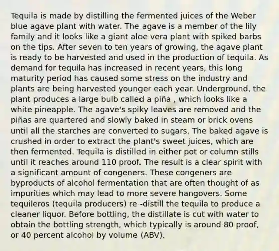 Tequila is made by distilling the fermented juices of the Weber blue agave plant with water. The agave is a member of the lily family and it looks like a giant aloe vera plant with spiked barbs on the tips. After seven to ten years of growing, the agave plant is ready to be harvested and used in the production of tequila. As demand for tequila has increased in recent years, this long maturity period has caused some stress on the industry and plants are being harvested younger each year. Underground, the plant produces a large bulb called a piña , which looks like a white pineapple. The agave's spiky leaves are removed and the piñas are quartered and slowly baked in steam or brick ovens until all the starches are converted to sugars. The baked agave is crushed in order to extract the plant's sweet juices, which are then fermented. Tequila is distilled in either pot or column stills until it reaches around 110 proof. The result is a clear spirit with a significant amount of congeners. These congeners are byproducts of alcohol fermentation that are often thought of as impurities which may lead to more severe hangovers. Some tequileros (tequila producers) re -distill the tequila to produce a cleaner liquor. Before bottling, the distillate is cut with water to obtain the bottling strength, which typically is around 80 proof, or 40 percent alcohol by volume (ABV).