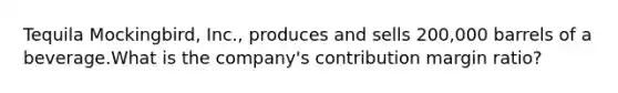 Tequila Mockingbird, Inc., produces and sells 200,000 barrels of a beverage.What is the company's contribution margin ratio?