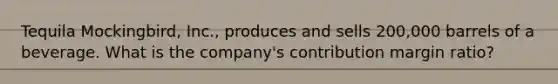 Tequila Mockingbird, Inc., produces and sells 200,000 barrels of a beverage. What is the company's contribution margin ratio?