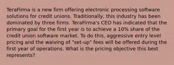 TeraFirma is a new firm offering electronic processing software solutions for credit unions. Traditionally, this industry has been dominated by three firms. TeraFirma's CEO has indicated that the primary goal for the first year is to achieve a 10% share of the credit union software market. To do this, aggressive entry level pricing and the waiving of "set-up" fees will be offered during the first year of operations. What is the pricing objective this best represents?