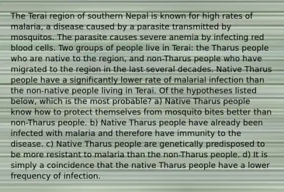 The Terai region of southern Nepal is known for high rates of malaria, a disease caused by a parasite transmitted by mosquitos. The parasite causes severe anemia by infecting red blood cells. Two groups of people live in Terai: the Tharus people who are native to the region, and non-Tharus people who have migrated to the region in the last several decades. Native Tharus people have a significantly lower rate of malarial infection than the non-native people living in Terai. Of the hypotheses listed below, which is the most probable? a) Native Tharus people know how to protect themselves from mosquito bites better than non-Tharus people. b) Native Tharus people have already been infected with malaria and therefore have immunity to the disease. c) Native Tharus people are genetically predisposed to be more resistant to malaria than the non-Tharus people. d) It is simply a coincidence that the native Tharus people have a lower frequency of infection.