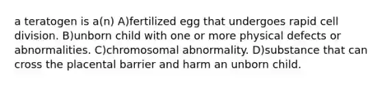 a teratogen is a(n) A)fertilized egg that undergoes rapid cell division. B)unborn child with one or more physical defects or abnormalities. C)chromosomal abnormality. D)substance that can cross the placental barrier and harm an unborn child.