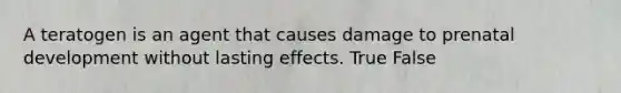 A teratogen is an agent that causes damage to prenatal development without lasting effects. True False