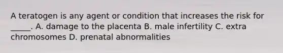 A teratogen is any agent or condition that increases the risk for _____. A. damage to the placenta B. male infertility C. extra chromosomes D. prenatal abnormalities