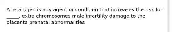 A teratogen is any agent or condition that increases the risk for _____. extra chromosomes male infertility damage to the placenta prenatal abnormalities