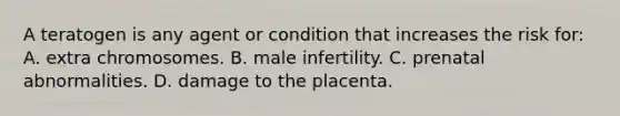 A teratogen is any agent or condition that increases the risk for: A. extra chromosomes. B. male infertility. C. prenatal abnormalities. D. damage to the placenta.