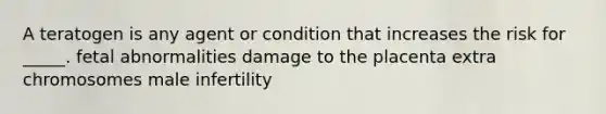 A teratogen is any agent or condition that increases the risk for _____. fetal abnormalities damage to the placenta extra chromosomes male infertility