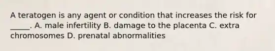 A teratogen is any agent or condition that increases the risk for _____. A. male infertility B. damage to the placenta C. extra chromosomes D. prenatal abnormalities