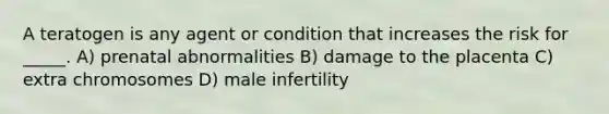 A teratogen is any agent or condition that increases the risk for _____. A) prenatal abnormalities B) damage to the placenta C) extra chromosomes D) male infertility