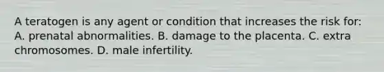 A teratogen is any agent or condition that increases the risk for: A. prenatal abnormalities. B. damage to the placenta. C. extra chromosomes. D. male infertility.