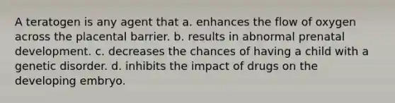 A teratogen is any agent that a. enhances the flow of oxygen across the placental barrier. b. results in abnormal prenatal development. c. decreases the chances of having a child with a genetic disorder. d. inhibits the impact of drugs on the developing embryo.