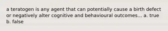 a teratogen is any agent that can potentially cause a birth defect or negatively alter cognitive and behavioural outcomes... a. true b. false