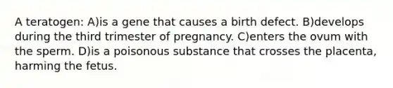 A teratogen: A)is a gene that causes a birth defect. B)develops during the third trimester of pregnancy. C)enters the ovum with the sperm. D)is a poisonous substance that crosses the placenta, harming the fetus.