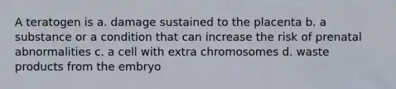 A teratogen is a. damage sustained to the placenta b. a substance or a condition that can increase the risk of prenatal abnormalities c. a cell with extra chromosomes d. waste products from the embryo