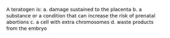 A teratogen is: a. damage sustained to the placenta b. a substance or a condition that can increase the risk of prenatal abortions c. a cell with extra chromosomes d. waste products from the embryo