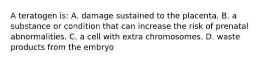 A teratogen is: A. damage sustained to the placenta. B. a substance or condition that can increase the risk of prenatal abnormalities. C. a cell with extra chromosomes. D. waste products from the embryo