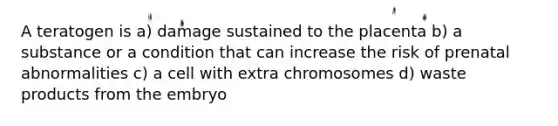A teratogen is a) damage sustained to the placenta b) a substance or a condition that can increase the risk of prenatal abnormalities c) a cell with extra chromosomes d) waste products from the embryo